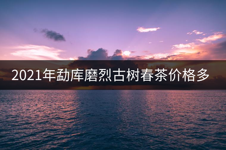 2021年勐庫磨烈古樹春茶價(jià)格多少？