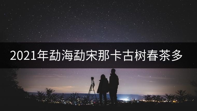2021年勐海勐宋那卡古樹春茶多少錢一公斤? 2021年勐海勐宋那卡古樹春茶多少錢一公斤?
