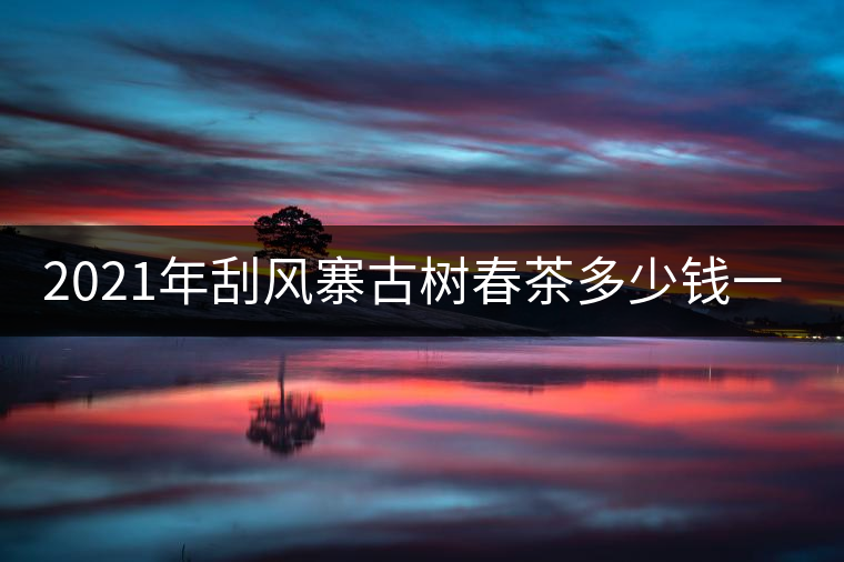 2021年刮風寨古樹春茶多少錢一公斤? 2021年刮風寨古樹春茶多少錢一公斤?
