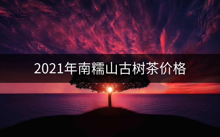 2021年南糯山古樹茶價格 2021年南糯山古樹茶價格