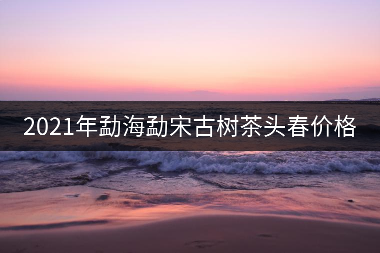 2021年勐海勐宋古樹(shù)茶頭春價(jià)格 2021年勐海勐宋古樹(shù)茶頭春價(jià)格