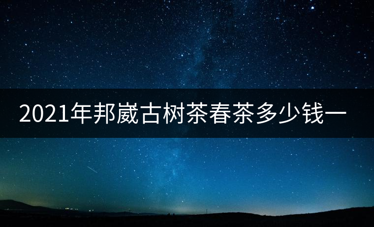 2021年邦崴古樹茶春茶多少錢一公斤? 2021年邦崴古樹茶春茶多少錢一公斤?