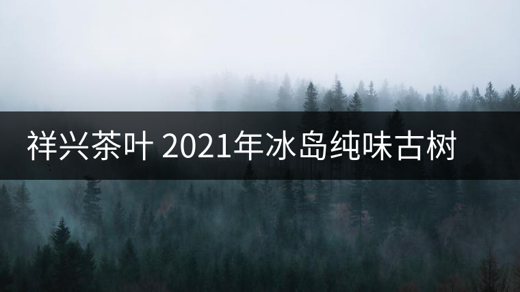 祥興茶葉 2021年冰島純味古樹春茶品質好嗎? 祥興茶葉 2021年冰島純味古樹春茶品質好嗎?
