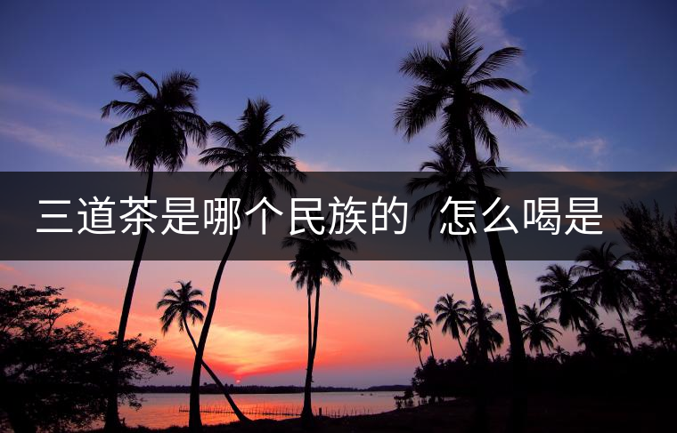 三道茶是哪個民族的 怎么喝是指那三道 三道茶是哪個民族的 怎么喝是指那三道