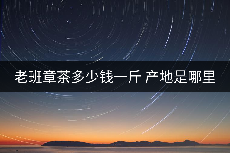 老班章茶多少錢一斤 產地是哪里 老班章茶多少錢一斤 產地是哪里