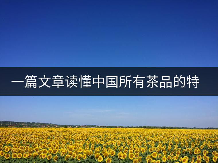 一篇文章讀懂中國所有茶品的特點特色 一篇文章讀懂中國所有茶品的特點特色