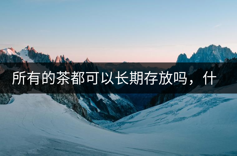 所有的茶都可以長(zhǎng)期存放嗎，什么需要搶鮮喝？