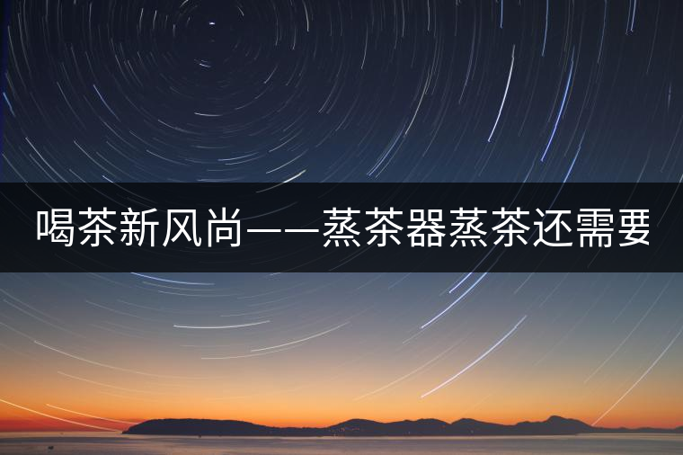 喝茶新風(fēng)尚——蒸茶器蒸茶還需要洗茶嗎？
