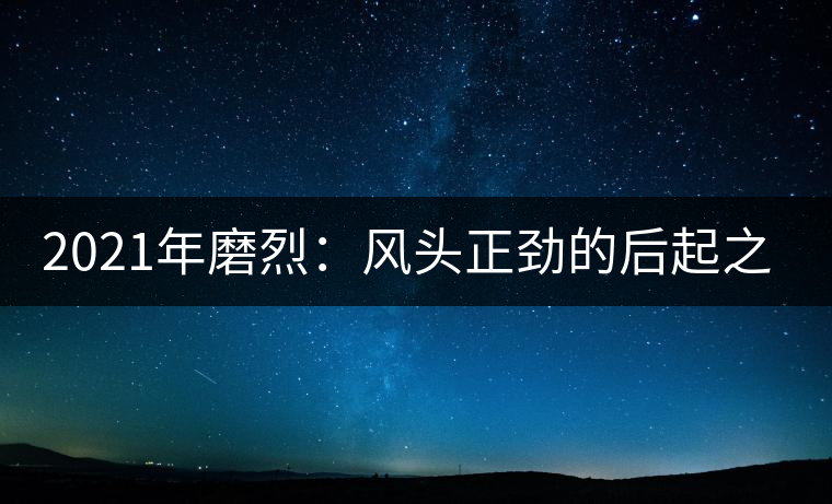 2021年磨烈:風頭正勁的后起之秀,到底有何特點? 2021年磨烈:風頭正勁的后起之秀,到底有何特點?
