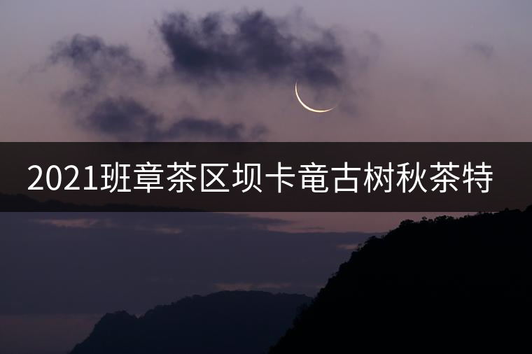 2021班章茶區壩卡竜古樹秋茶特點! 2021班章茶區壩卡竜古樹秋茶特點!