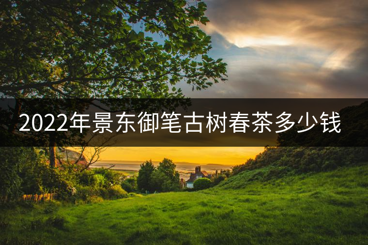 2022年景東御筆古樹春茶多少錢一公斤? 2022年景東御筆古樹春茶多少錢一公斤?