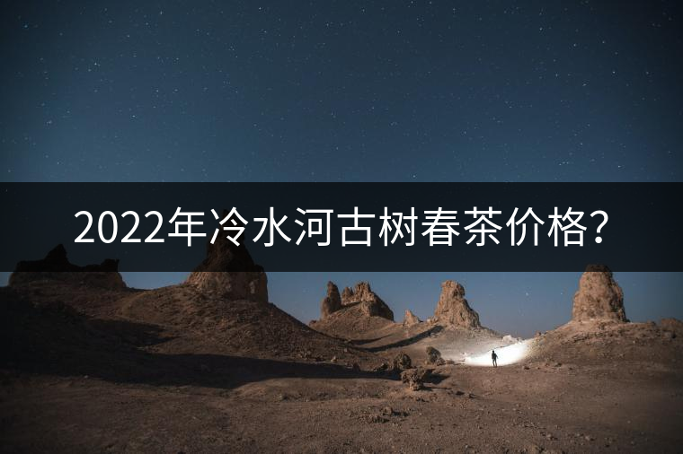 2022年冷水河古樹春茶價(jià)格? 2022年冷水河古樹春茶價(jià)格?