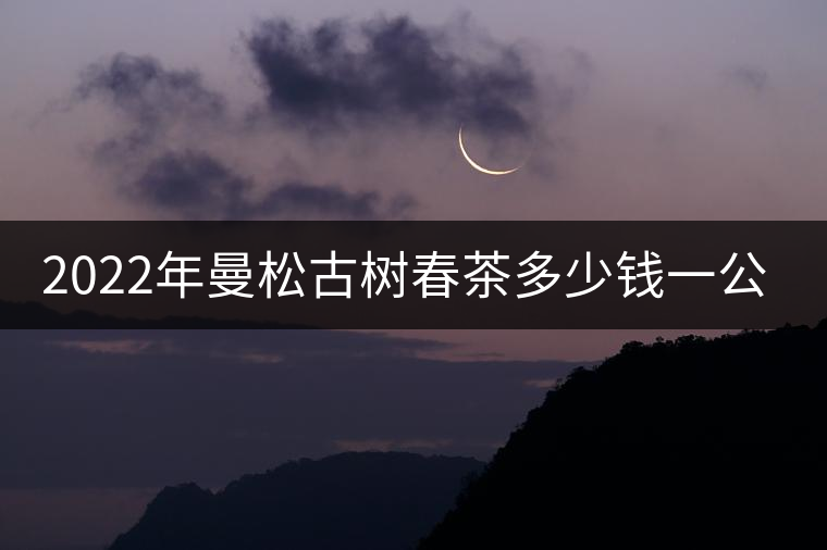 2022年曼松古樹春茶多少錢一公斤? 2022年曼松古樹春茶多少錢一公斤?