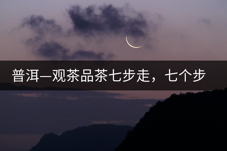 普洱—觀茶品茶七步走,七個(gè)步驟,喝懂普洱茶 普洱—觀茶品茶七步走,七個(gè)步驟,喝懂普洱茶