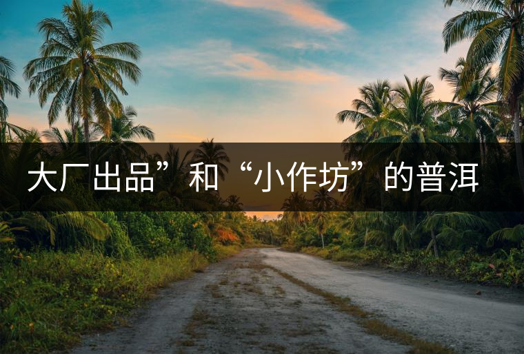 大廠出品”和“小作坊”的普洱茶,哪個更值得購買? 大廠出品”和“小作坊”的普洱茶,哪個更值得購買?