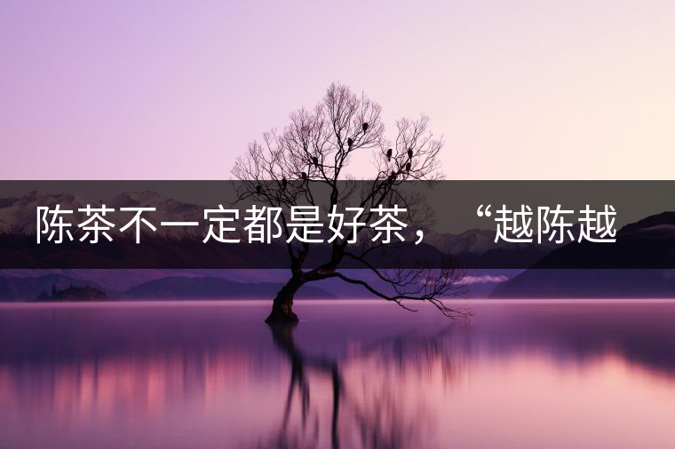 陳茶不一定都是好茶,“越陳越香”也要看茶種類! 陳茶不一定都是好茶,“越陳越香”也要看茶種類!