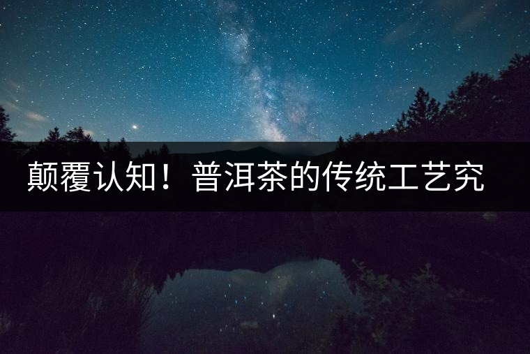 顛覆認知！普洱茶的傳統工藝究竟是什么？