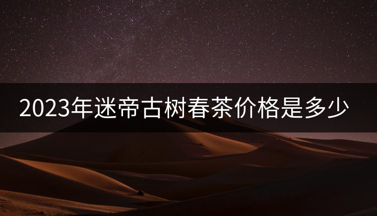 2023年迷帝古樹春茶價(jià)格是多少? 2023年迷帝古樹春茶價(jià)格是多少?