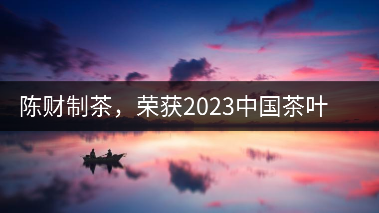 陳財(cái)制茶，榮獲2023中國(guó)茶葉十大領(lǐng)軍人物稱(chēng)號(hào)