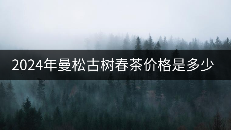2024年曼松古樹春茶價格是多少? 2024年曼松古樹春茶價格是多少?