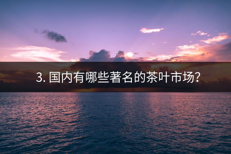 ? 3. 國內有哪些著名的茶葉市場? ? 3. 國內有哪些著名的茶葉市場?