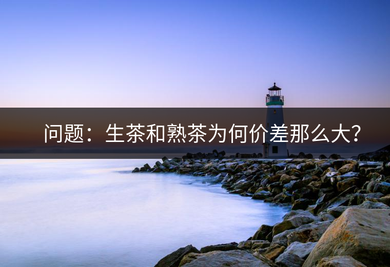 ?? 問題:生茶和熟茶為何價差那么大? ?? 問題:生茶和熟茶為何價差那么大?