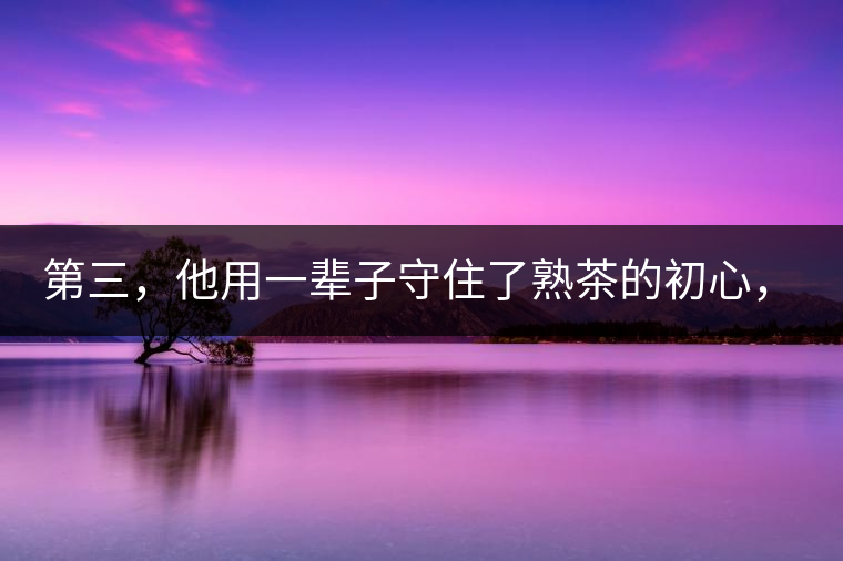 第三，他用一輩子守住了熟茶的初心，定下了熟茶的底線